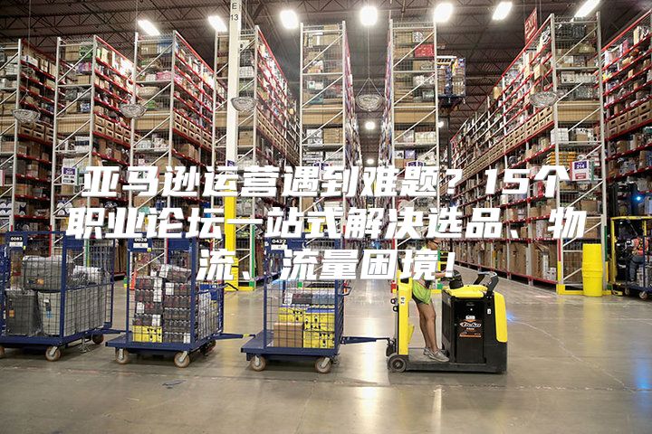 亚马逊运营遇到难题？15个职业论坛一站式解决选品、物流、流量困境！