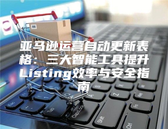 亚马逊运营自动更新表格：三大智能工具提升Listing效率与安全指南