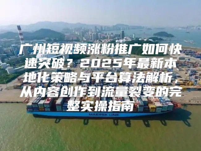 广州短视频涨粉推广如何快速突破？2025年最新本地化策略与平台算法解析，从内容创作到流量裂变的完整实操指南