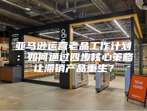 亚马逊运营老品工作计划：如何通过四步核心策略让滞销产品重生？