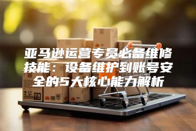 亚马逊运营专员必备维修技能：设备维护到账号安全的5大核心能力解析