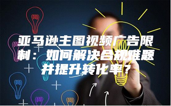 亚马逊主图视频广告限制：如何解决合规难题并提升转化率？