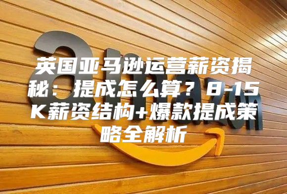 英国亚马逊运营薪资揭秘：提成怎么算？8-15K薪资结构+爆款提成策略全解析
