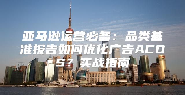 亚马逊运营必备：品类基准报告如何优化广告ACOS？实战指南