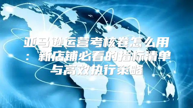 亚马逊运营考核卷怎么用：新店铺必看的指标清单与高效执行策略