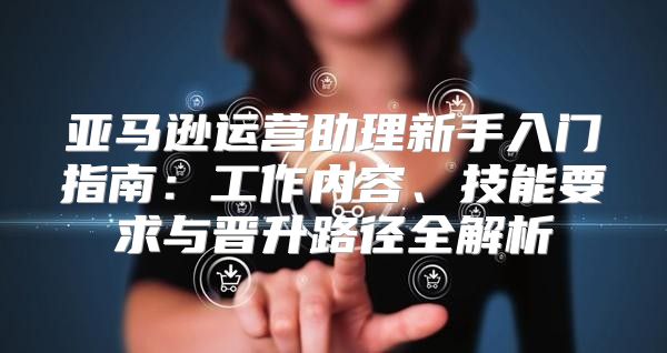 亚马逊运营助理新手入门指南：工作内容、技能要求与晋升路径全解析