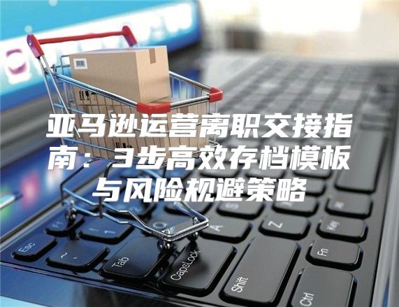 亚马逊运营离职交接指南：3步高效存档模板与风险规避策略