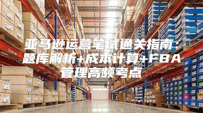 亚马逊运营笔试通关指南：题库解析+成本计算+FBA管理高频考点