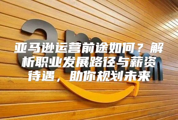 亚马逊运营前途如何？解析职业发展路径与薪资待遇，助你规划未来