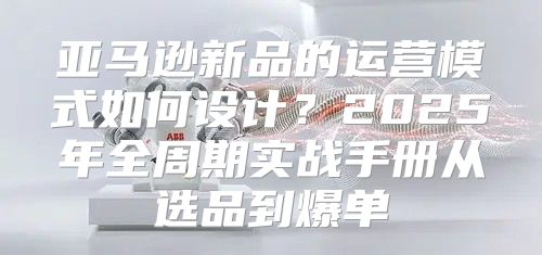 亚马逊新品的运营模式如何设计？2025年全周期实战手册从选品到爆单
