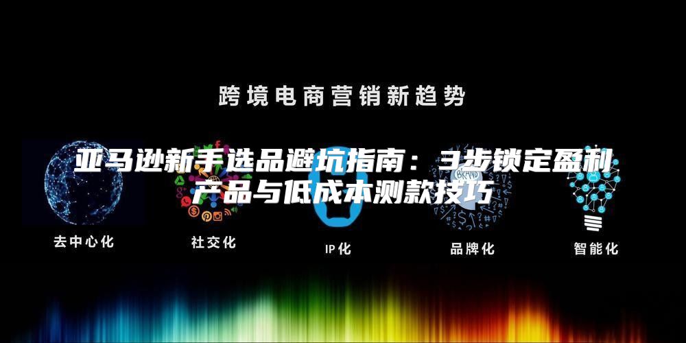 亚马逊新手选品避坑指南：3步锁定盈利产品与低成本测款技巧