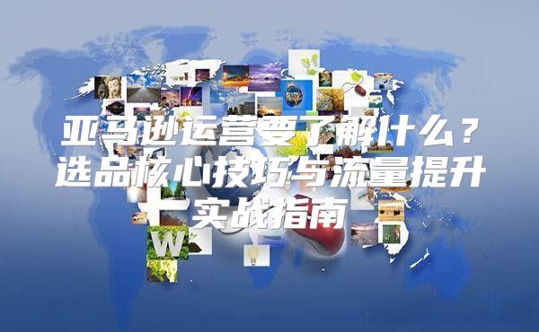 亚马逊运营要了解什么？选品核心技巧与流量提升实战指南