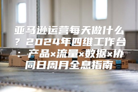 亚马逊运营每天做什么？2024年四维工作台：产品×流量×数据×协同日周月全息指南