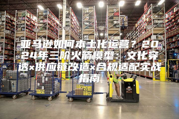 亚马逊如何本土化运营？2024年三阶火箭模型：文化穿透×供应链改造×合规适配实战指南