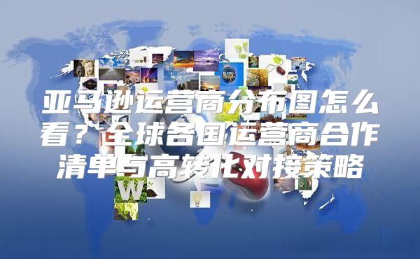 亚马逊运营商分布图怎么看？全球各国运营商合作清单与高转化对接策略