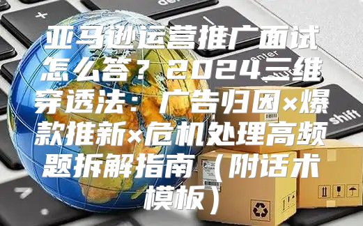 亚马逊运营推广面试怎么答？2024三维穿透法：广告归因×爆款推新×危机处理高频题拆解指南（附话术模板）