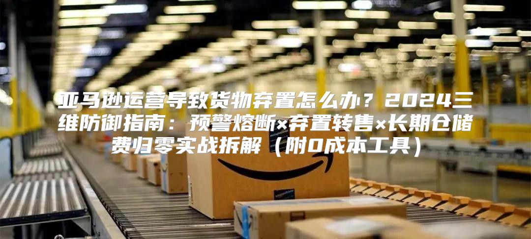 亚马逊运营导致货物弃置怎么办？2024三维防御指南：预警熔断×弃置转售×长期仓储费归零实战拆解（附0成本工具）