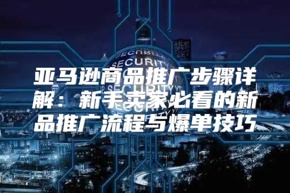 亚马逊商品推广步骤详解：新手卖家必看的新品推广流程与爆单技巧