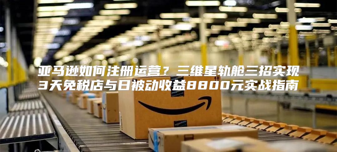 亚马逊如何注册运营？三维星轨舱三招实现3天免税店与日被动收益8800元实战指南