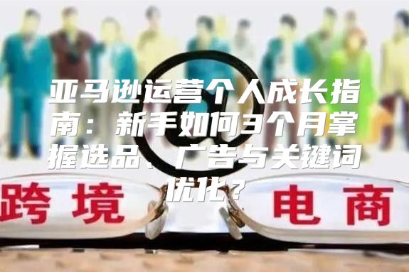 亚马逊运营个人成长指南：新手如何3个月掌握选品、广告与关键词优化？
