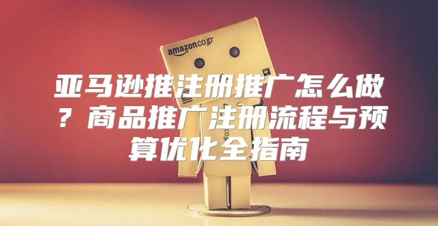 亚马逊推注册推广怎么做？商品推广注册流程与预算优化全指南