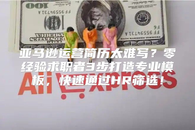 亚马逊运营简历太难写？零经验求职者3步打造专业模板，快速通过HR筛选！