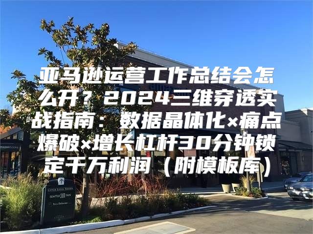亚马逊运营工作总结会怎么开？2024三维穿透实战指南：数据晶体化×痛点爆破×增长杠杆30分钟锁定千万利润（附模板库）