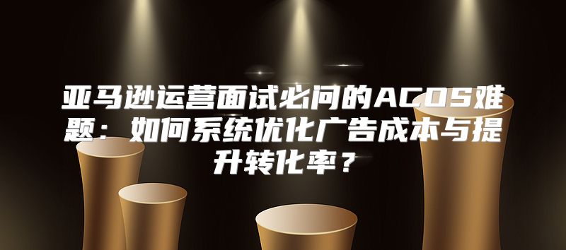 亚马逊运营面试必问的ACOS难题：如何系统优化广告成本与提升转化率？