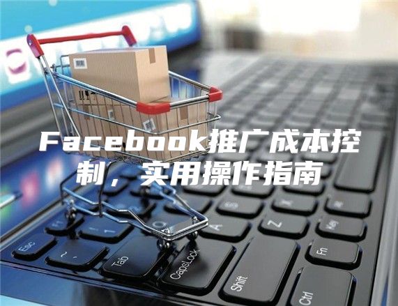 Facebook推广成本控制，实用操作指南
