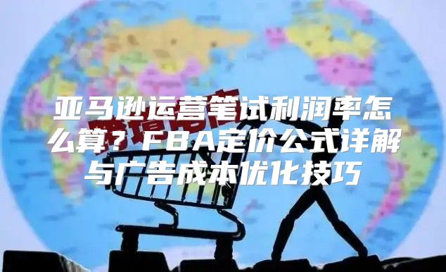 亚马逊运营笔试利润率怎么算？FBA定价公式详解与广告成本优化技巧