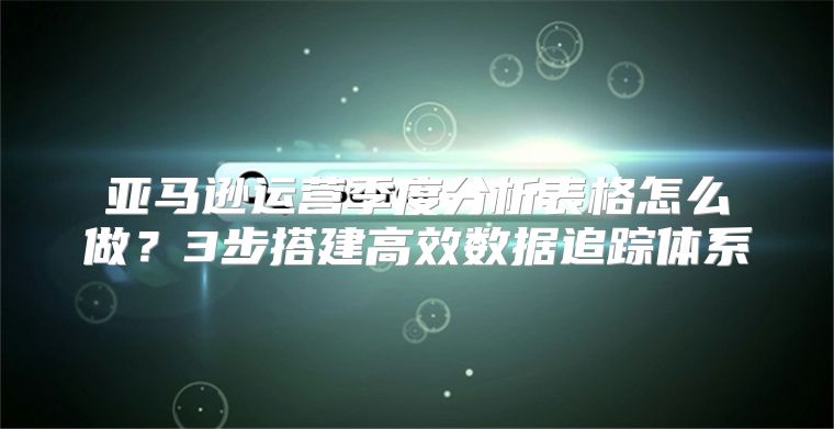 亚马逊运营季度分析表格怎么做？3步搭建高效数据追踪体系