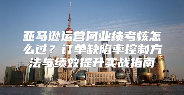亚马逊运营问业绩考核怎么过？订单缺陷率控制方法与绩效提升实战指南