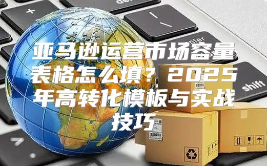 亚马逊运营市场容量表格怎么填？2025年高转化模板与实战技巧