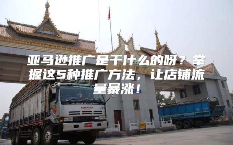 亚马逊推广是干什么的呀？掌握这5种推广方法，让店铺流量暴涨！