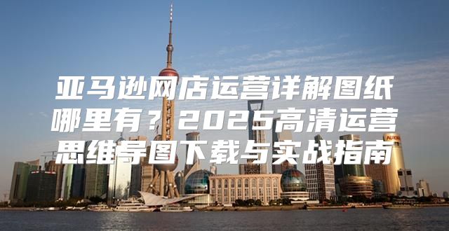 亚马逊网店运营详解图纸哪里有？2025高清运营思维导图下载与实战指南