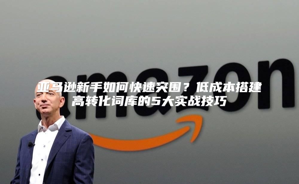 亚马逊新手如何快速突围？低成本搭建高转化词库的5大实战技巧