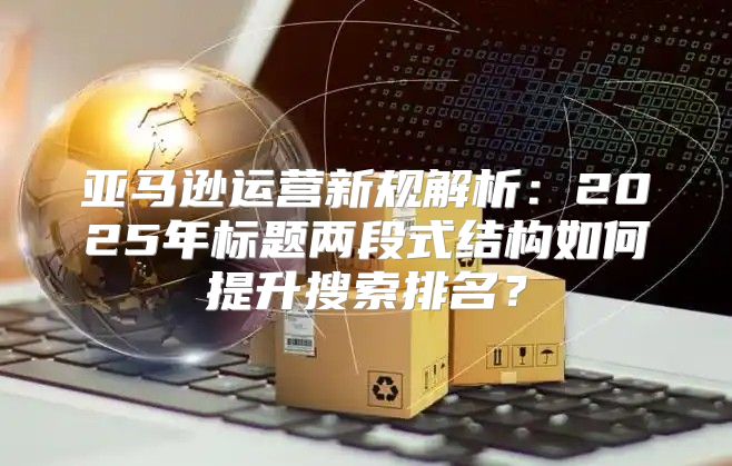 亚马逊运营新规解析：2025年标题两段式结构如何提升搜索排名？