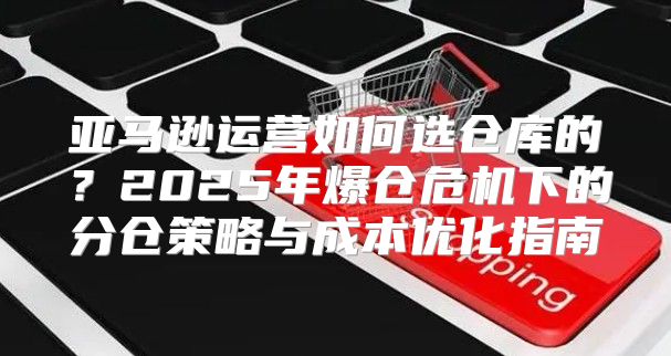 亞馬遜運營如何選倉庫的？2025年爆倉危機下的分倉策略與成本優(yōu)化指南