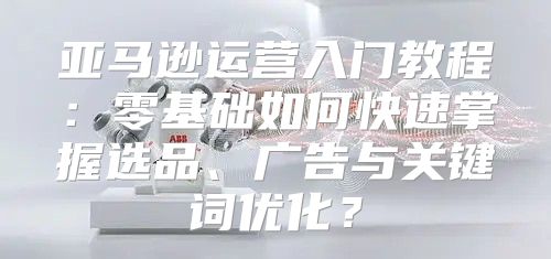 亚马逊运营入门教程：零基础如何快速掌握选品、广告与关键词优化？