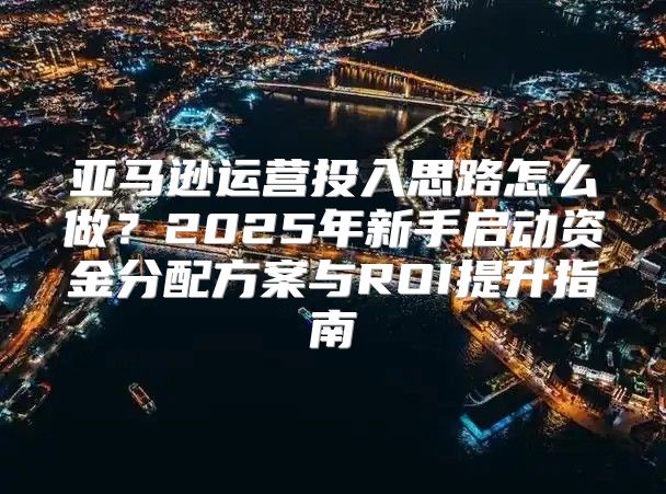 亚马逊运营投入思路怎么做？2025年新手启动资金分配方案与ROI提升指南