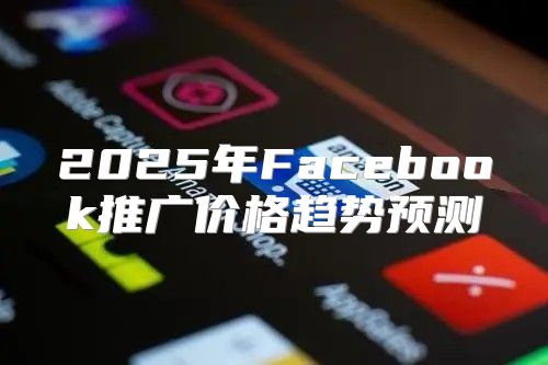 2025年Facebook推广价格趋势预测