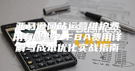 亚马逊网站运营维护费用有哪些？FBA费用详解与成本优化实战指南