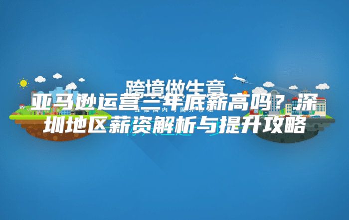 亚马逊运营三年底薪高吗？深圳地区薪资解析与提升攻略