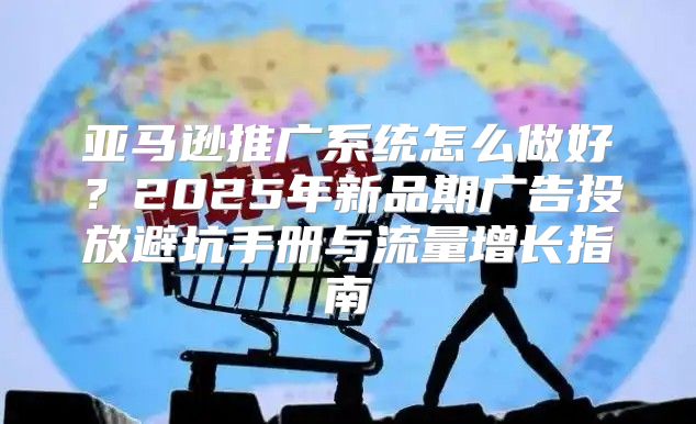 亚马逊推广系统怎么做好？2025年新品期广告投放避坑手册与流量增长指南
