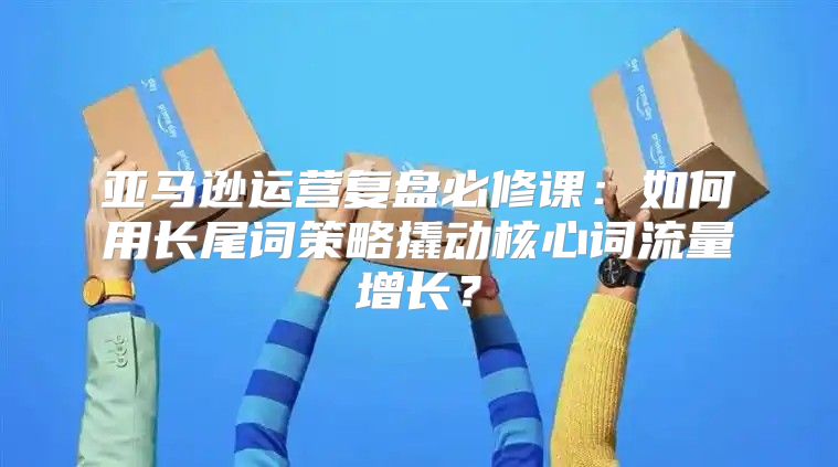 亚马逊运营复盘必修课：如何用长尾词策略撬动核心词流量增长？