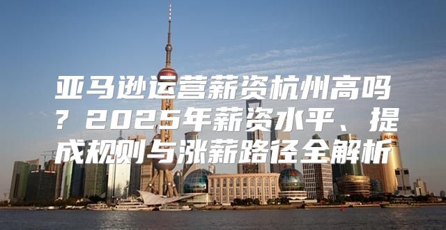 亚马逊运营薪资杭州高吗？2025年薪资水平、提成规则与涨薪路径全解析