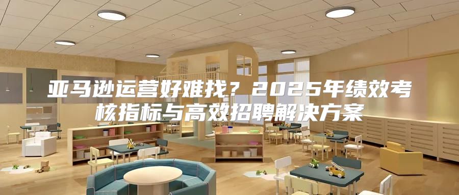 亚马逊运营好难找？2025年绩效考核指标与高效招聘解决方案