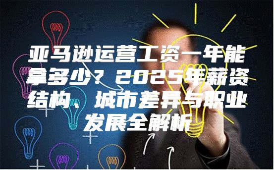 亚马逊运营工资一年能拿多少？2025年薪资结构、城市差异与职业发展全解析