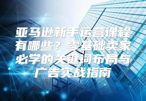 亚马逊新手运营课程有哪些？零基础卖家必学的关键词布局与广告实战指南