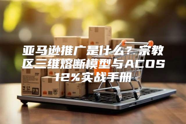 亚马逊推广是什么？宗教区三维熔断模型与ACOS12%实战手册